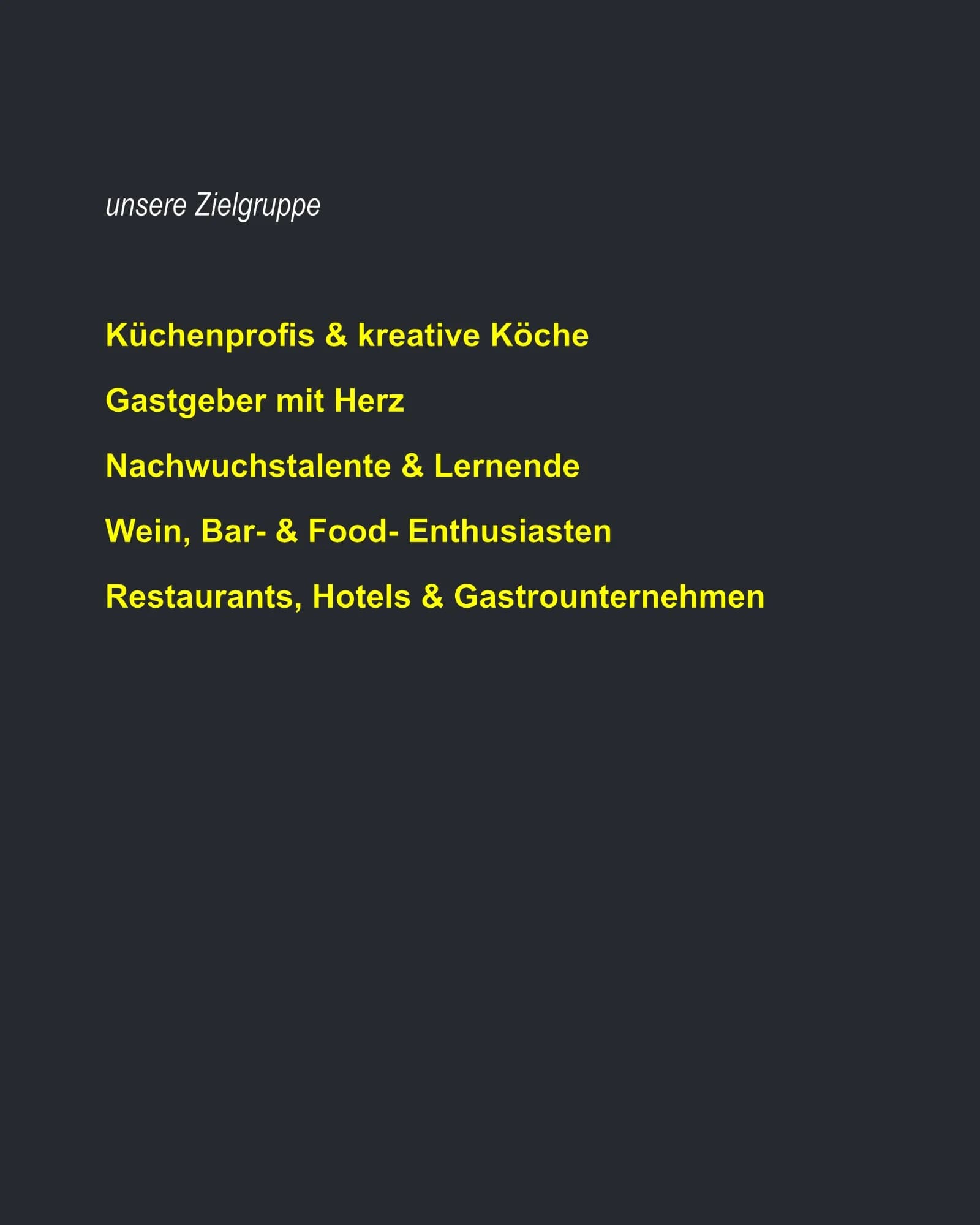 Unsere Zielgruppe: Küchenprofis & kreative Köche. Gastgeber mit Herz. Nachwuchstalente & Lernende. Wein-, Bar- & Food-Enthusiasten. Restaurants, Hotels & Gastrounternehmen.